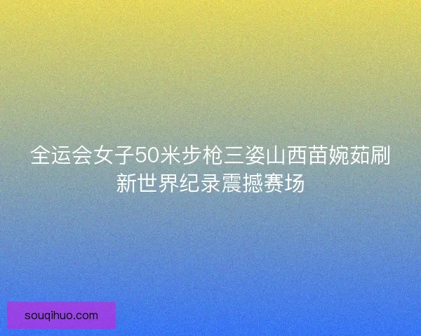 全运会女子50米步枪三姿山西苗婉茹刷新世界纪录震撼赛场