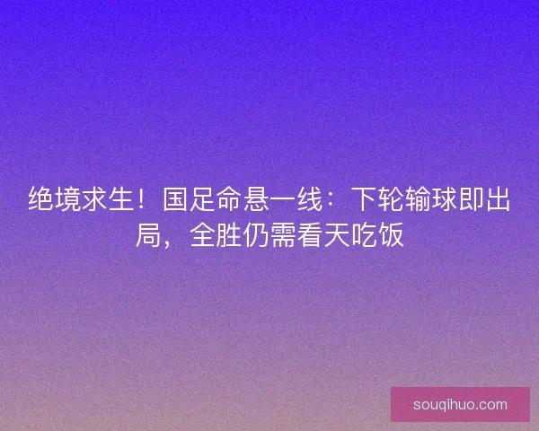 绝境求生！国足命悬一线：下轮输球即出局，全胜仍需看天吃饭
