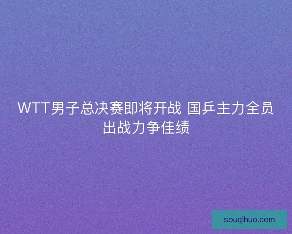WTT男子总决赛即将开战 国乒主力全员出战力争佳绩