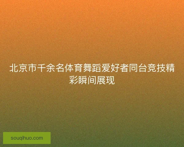 北京市千余名体育舞蹈爱好者同台竞技精彩瞬间展现