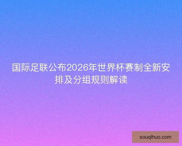 国际足联公布2026年世界杯赛制全新安排及分组规则解读