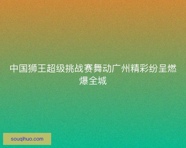 中国狮王超级挑战赛舞动广州精彩纷呈燃爆全城 中国狮王超级挑战赛舞动广州精彩纷呈燃爆全城