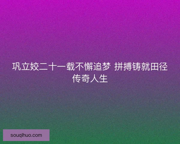 巩立姣二十一载不懈追梦 拼搏铸就田径传奇人生