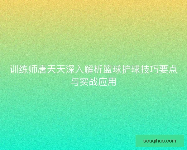 训练师唐天天深入解析篮球护球技巧要点与实战应用 训练师唐天天深入解析篮球护球技巧要点与实战应用