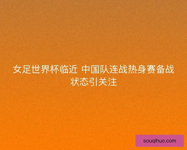 女足世界杯临近 中国队连战热身赛备战状态引关注 女足世界杯临近 中国队连战热身赛备战状态引关注