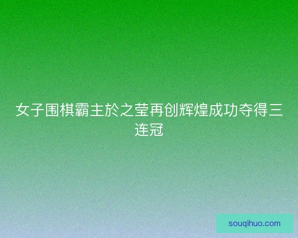 女子围棋霸主於之莹再创辉煌成功夺得三连冠