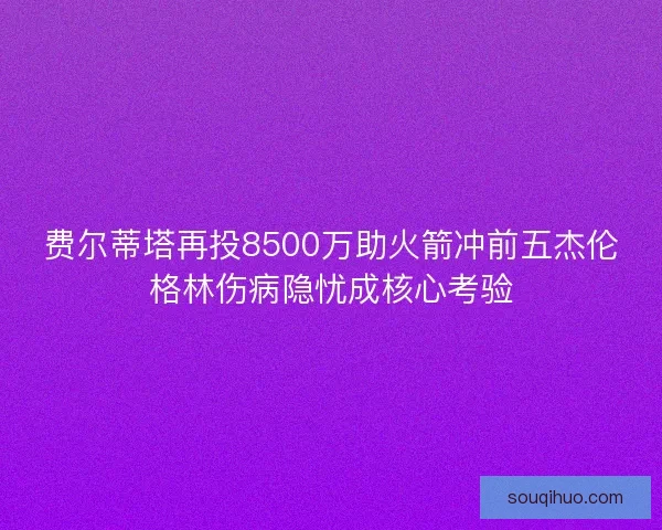 费尔蒂塔再投8500万助火箭冲前五杰伦格林伤病隐忧成核心考验