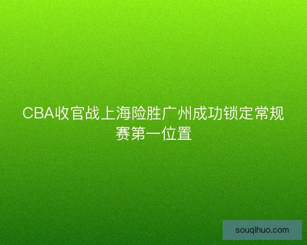 CBA收官战上海险胜广州成功锁定常规赛第一位置