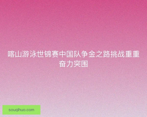 喀山游泳世锦赛中国队争金之路挑战重重奋力突围 喀山游泳世锦赛中国队争金之路挑战重重奋力突围