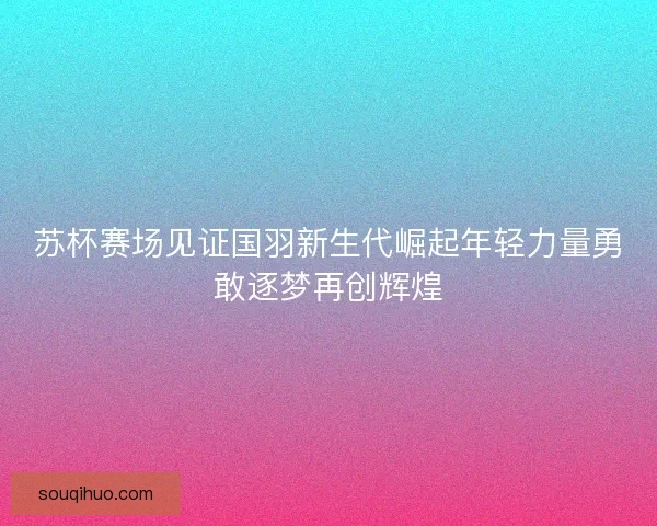 苏杯赛场见证国羽新生代崛起年轻力量勇敢逐梦再创辉煌 苏杯赛场见证国羽新生代崛起年轻力量勇敢逐梦再创辉煌